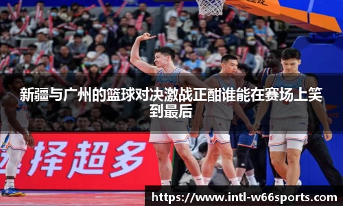 新疆与广州的篮球对决激战正酣谁能在赛场上笑到最后